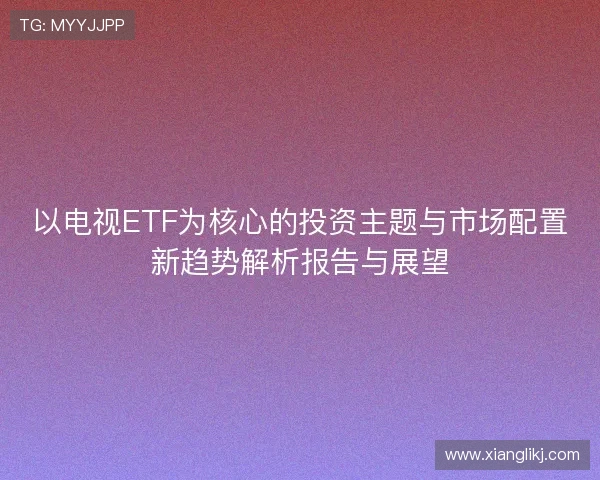 以电视ETF为核心的投资主题与市场配置新趋势解析报告与展望
